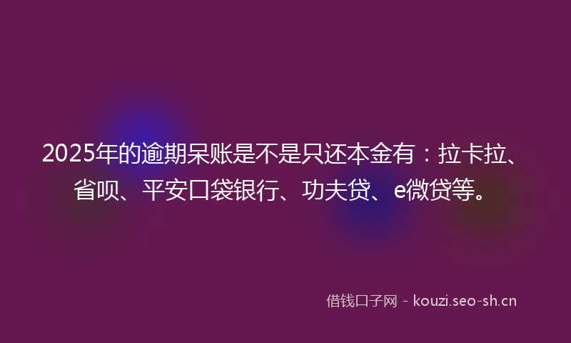 2025年的逾期呆账是不是只还本金有:拉卡拉、省呗、平安口袋银行、功夫贷、e微贷等。