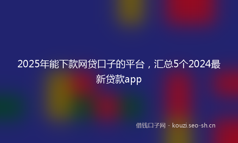 2025年能下款网贷口子的平台,汇总5个2024最新贷款app