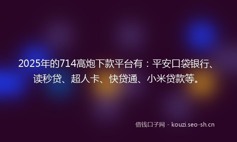 2025年的714高炮下款平台有：平安口袋银行、读秒贷、超人卡、快贷通、小米贷款等。