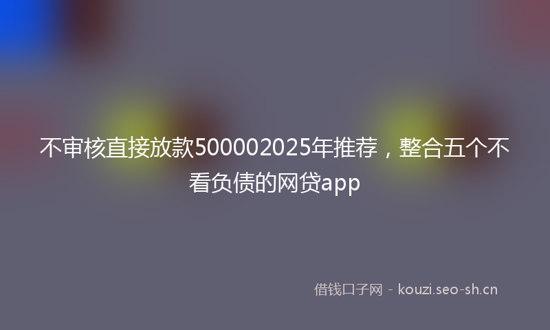 不审核直接放款500002025年推荐，整合五个不看负债的网贷app