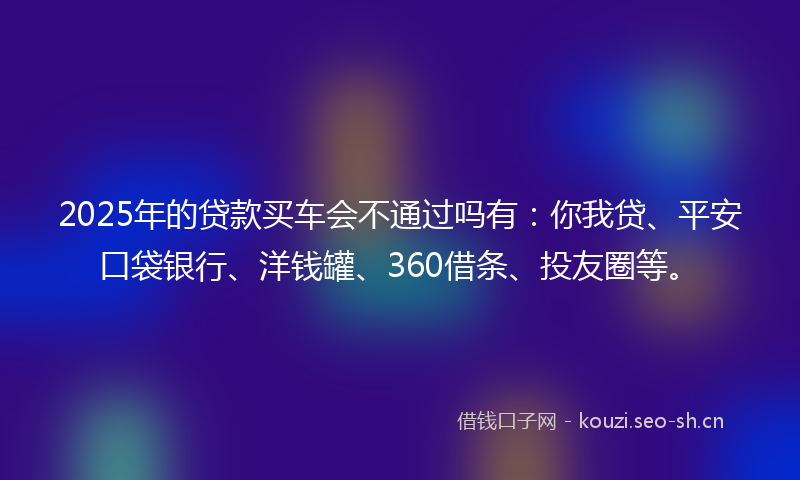 2025年的贷款买车会不通过吗有：你我贷、平安口袋银行、洋钱罐、360借条、投友圈等。