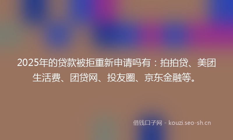 2025年的贷款被拒重新申请吗有：拍拍贷、美团生活费、团贷网、投友圈、京东金融等。