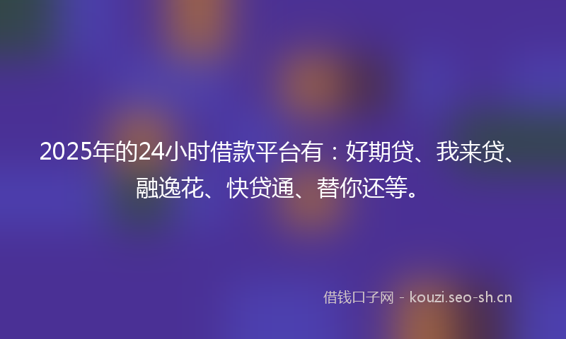 2025年的24小时借款平台有：好期贷、我来贷、融逸花、快贷通、替你还等。