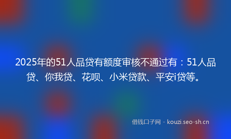 2025年的51人品贷有额度审核不通过有:51人品贷、你我贷、花呗、小米贷款、平安i贷等。