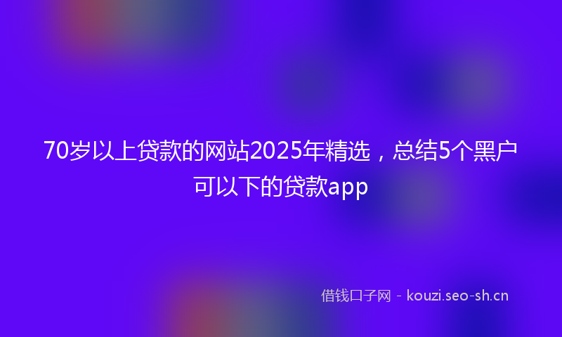 70岁以上贷款的网站2025年精选，总结5个黑户可以下的贷款app