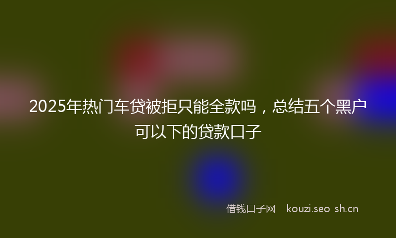 2025年热门车贷被拒只能全款吗，总结五个黑户可以下的贷款口子