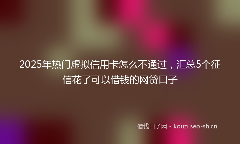 2025年热门虚拟信用卡怎么不通过，汇总5个征信花了可以借钱的网贷口子