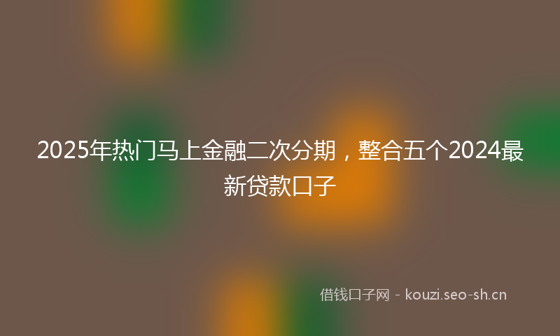 2025年热门马上金融二次分期，整合五个2024最新贷款口子