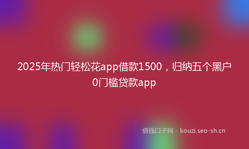 2025年热门轻松花app借款1500，归纳五个黑户0门槛贷款app