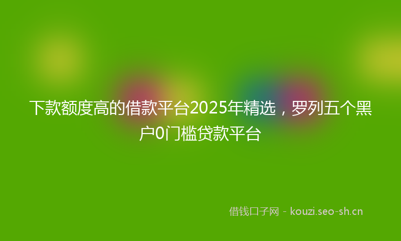 下款额度高的借款平台2025年精选，罗列五个黑户0门槛贷款平台