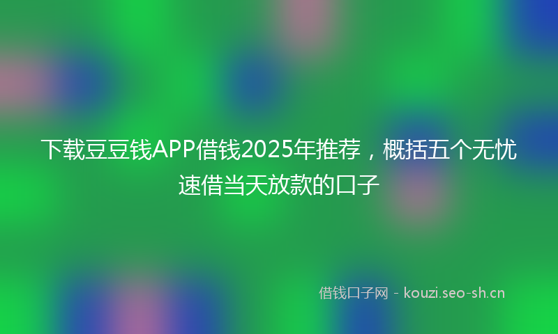 下载豆豆钱APP借钱2025年推荐，概括五个无忧速借当天放款的口子