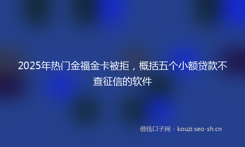 2025年热门金福金卡被拒，概括五个小额贷款不查征信的软件