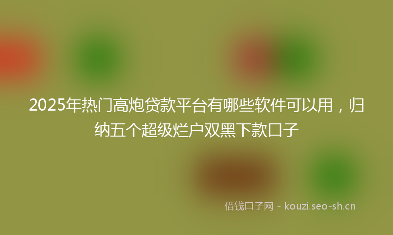 2025年热门高炮贷款平台有哪些软件可以用，归纳五个超级烂户双黑下款口子
