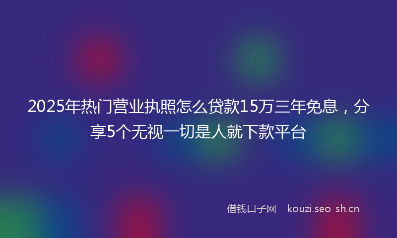 2025年热门营业执照怎么贷款15万三年免息，分享5个无视一切是人就下款平台