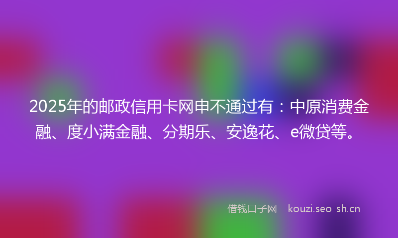 2025年的邮政信用卡网申不通过有：中原消费金融、度小满金融、分期乐、安逸花、e微贷等。