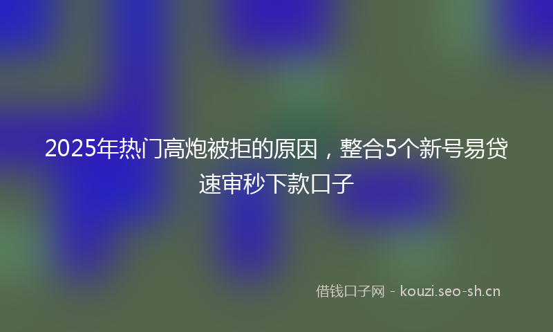 2025年热门高炮被拒的原因，整合5个新号易贷速审秒下款口子