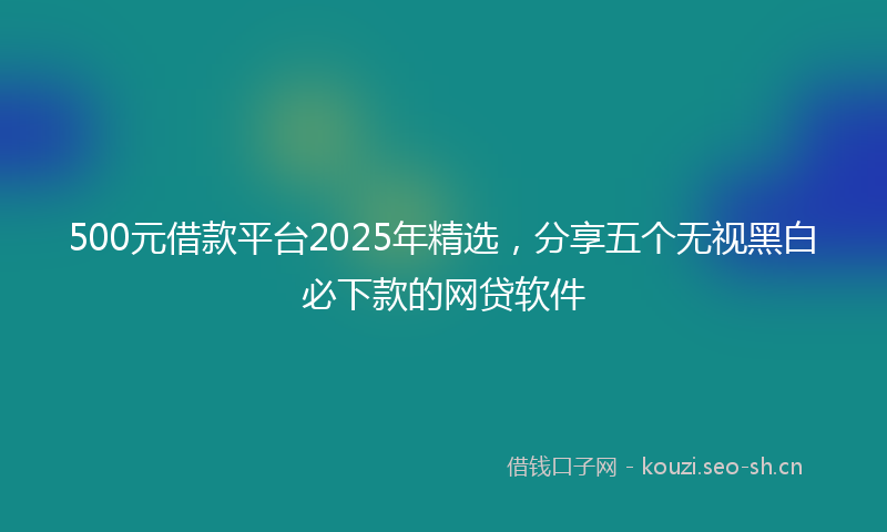 500元借款平台2025年精选，分享五个无视黑白必下款的网贷软件