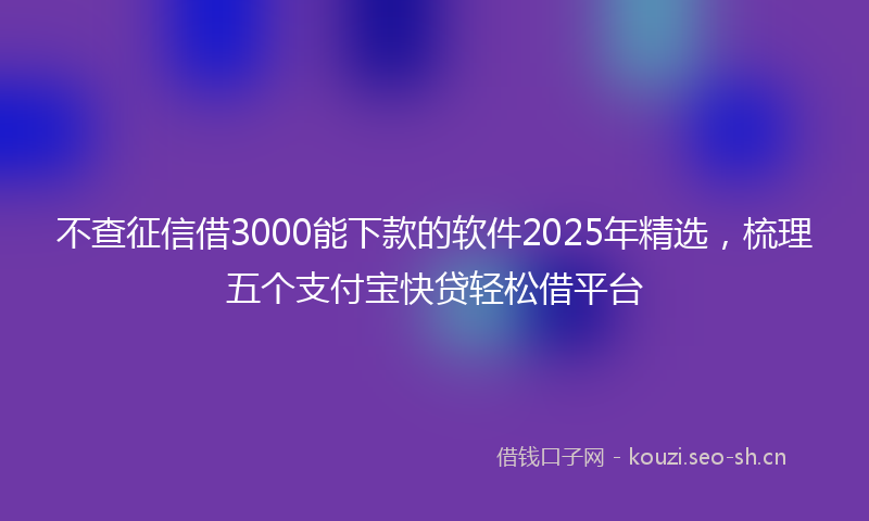 不查征信借3000能下款的软件2025年精选，梳理五个支付宝快贷轻松借平台