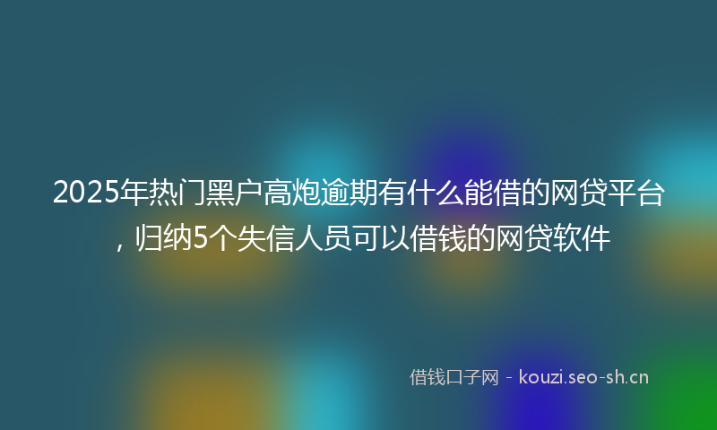 2025年热门黑户高炮逾期有什么能借的网贷平台，归纳5个失信人员可以借钱的网贷软件