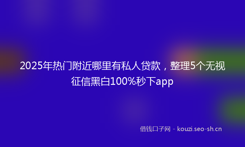 2025年热门附近哪里有私人贷款，整理5个无视征信黑白100%秒下app