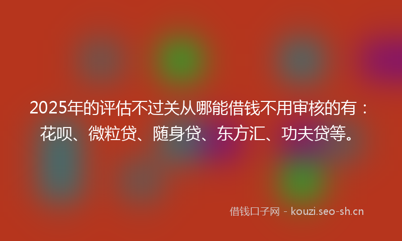 2025年的评估不过关从哪能借钱不用审核的有：花呗、微粒贷、随身贷、东方汇、功夫贷等。