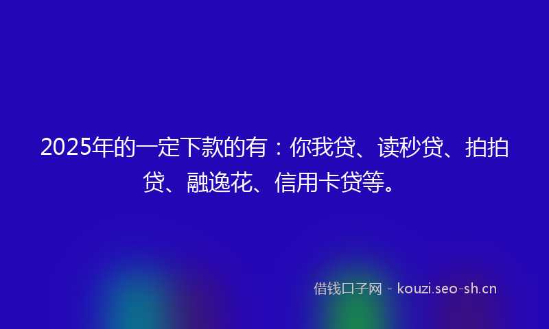 2025年的一定下款的有：你我贷、读秒贷、拍拍贷、融逸花、信用卡贷等。