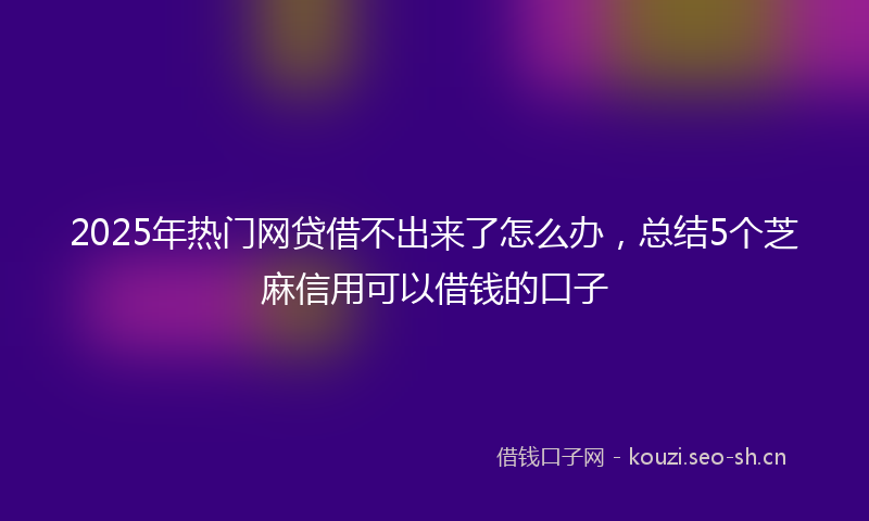 2025年热门网贷借不出来了怎么办，总结5个芝麻信用可以借钱的口子