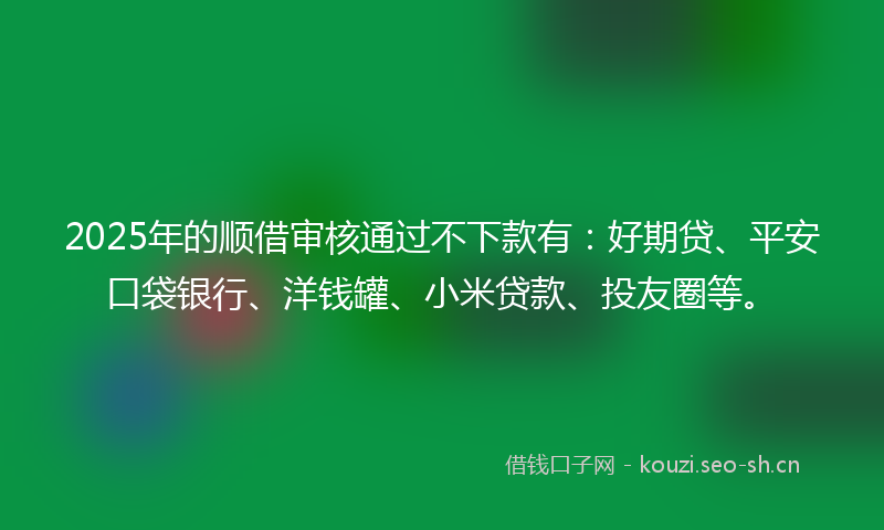 2025年的顺借审核通过不下款有：好期贷、平安口袋银行、洋钱罐、小米贷款、投友圈等。