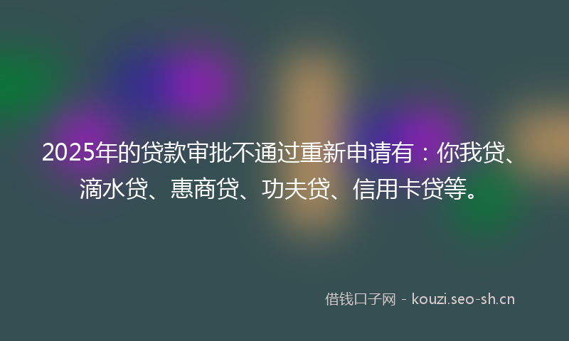 2025年的贷款审批不通过重新申请有：你我贷、滴水贷、惠商贷、功夫贷、信用卡贷等。