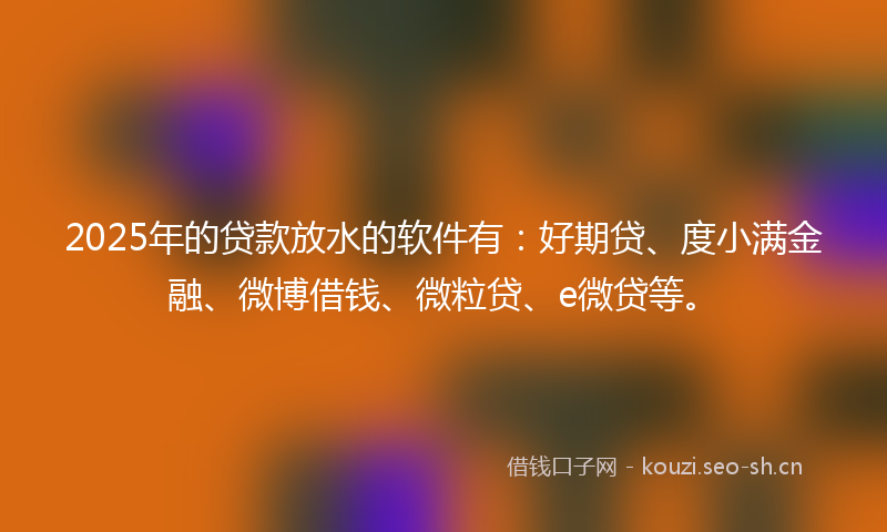 2025年的贷款放水的软件有：好期贷、度小满金融、微博借钱、微粒贷、e微贷等。