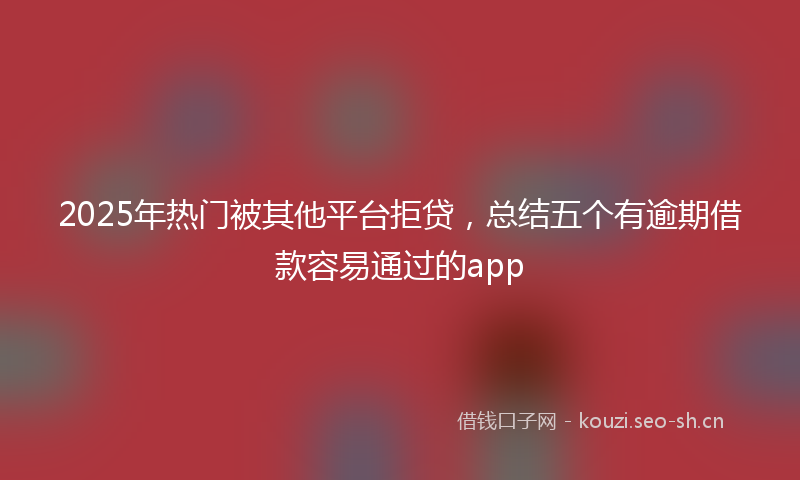2025年热门被其他平台拒贷，总结五个有逾期借款容易通过的app