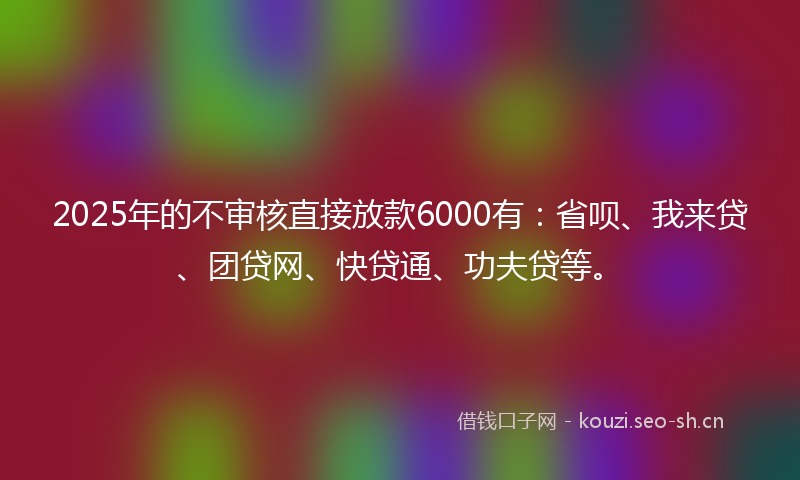 2025年的不审核直接放款6000有：省呗、我来贷、团贷网、快贷通、功夫贷等。
