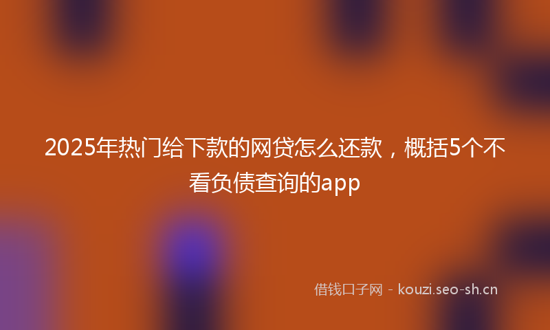 2025年热门给下款的网贷怎么还款，概括5个不看负债查询的app