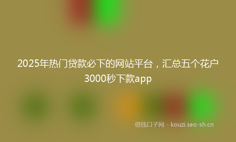 2025年热门贷款必下的网站平台，汇总五个花户3000秒下款app