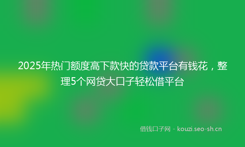 2025年热门额度高下款快的贷款平台有钱花，整理5个网贷大口子轻松借平台