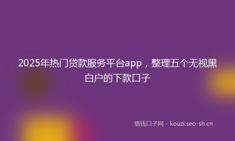 2025年热门贷款服务平台app，整理五个无视黑白户的下款口子