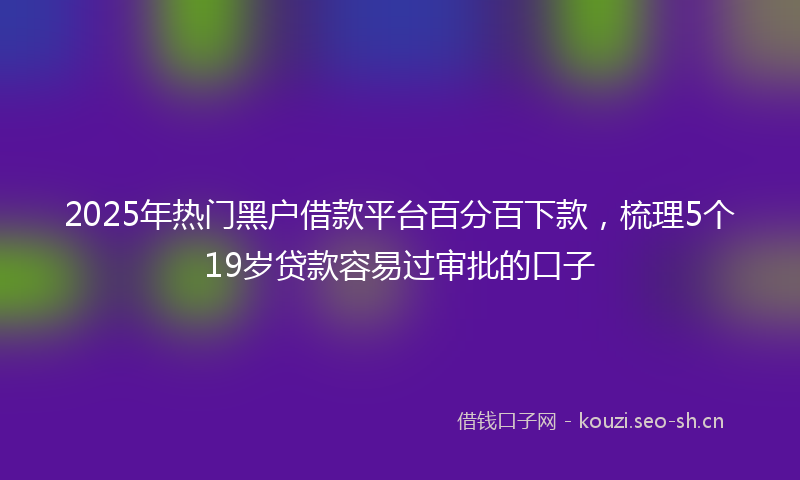 2025年热门黑户借款平台百分百下款，梳理5个19岁贷款容易过审批的口子
