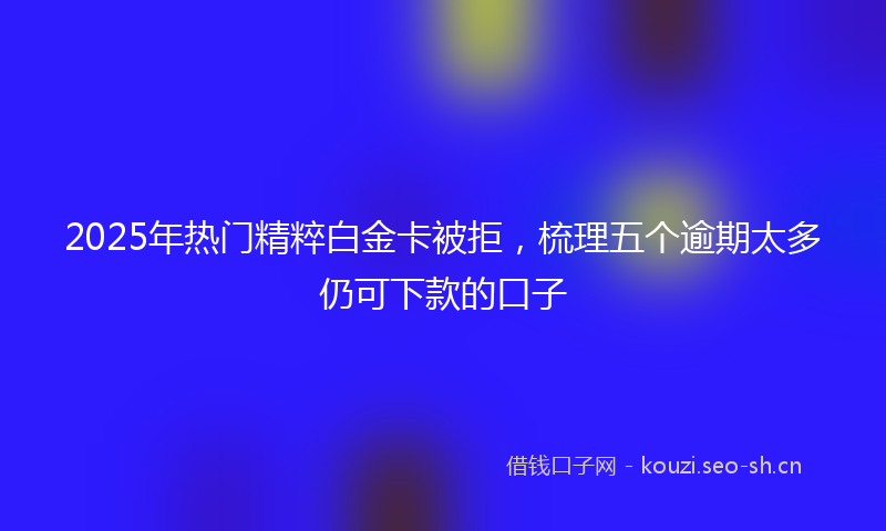 2025年热门精粹白金卡被拒，梳理五个逾期太多仍可下款的口子