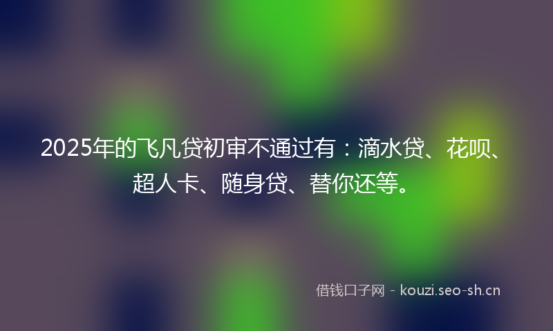 2025年的飞凡贷初审不通过有：滴水贷、花呗、超人卡、随身贷、替你还等。