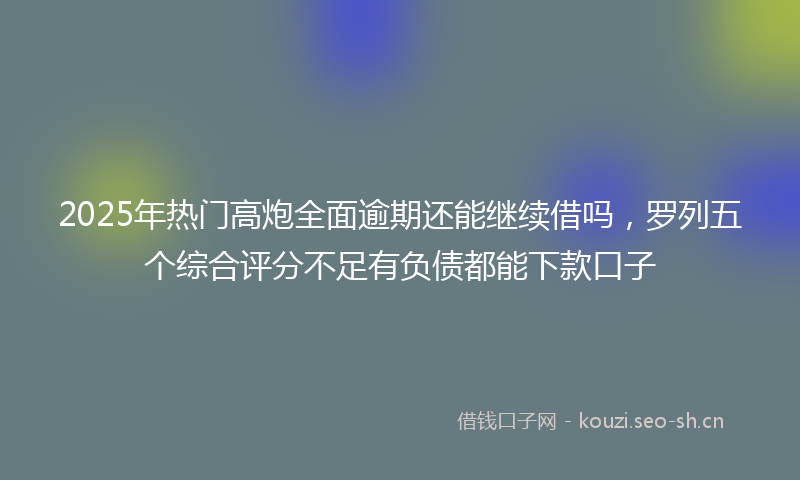 2025年热门高炮全面逾期还能继续借吗,罗列五个综合评分不足有负债都能下款口子