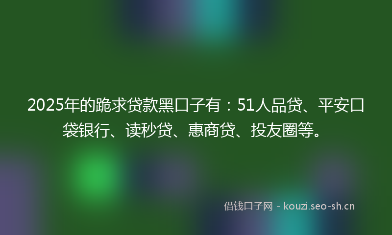 2025年的跪求贷款黑口子有：51人品贷、平安口袋银行、读秒贷、惠商贷、投友圈等。