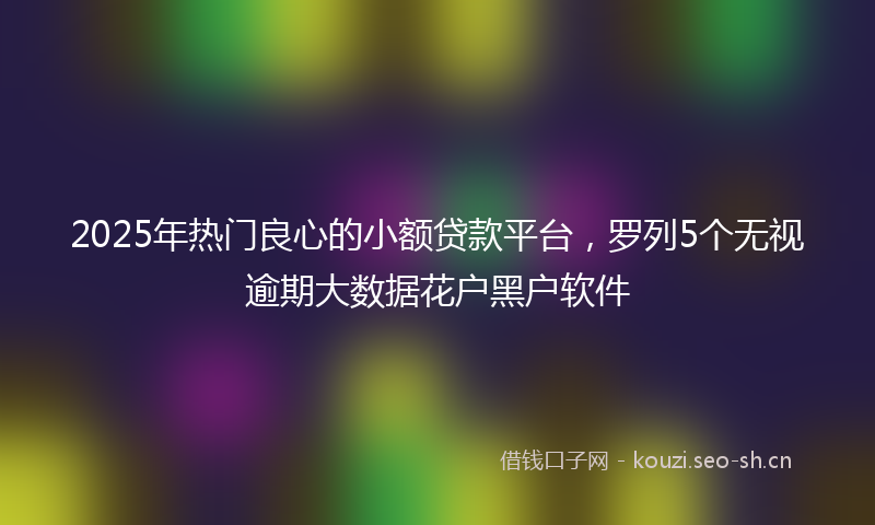 2025年热门良心的小额贷款平台，罗列5个无视逾期大数据花户黑户软件