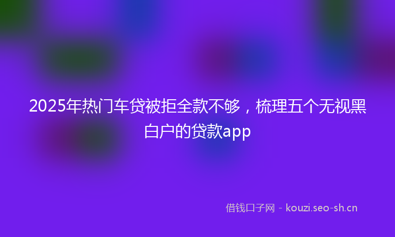 2025年热门车贷被拒全款不够，梳理五个无视黑白户的贷款app