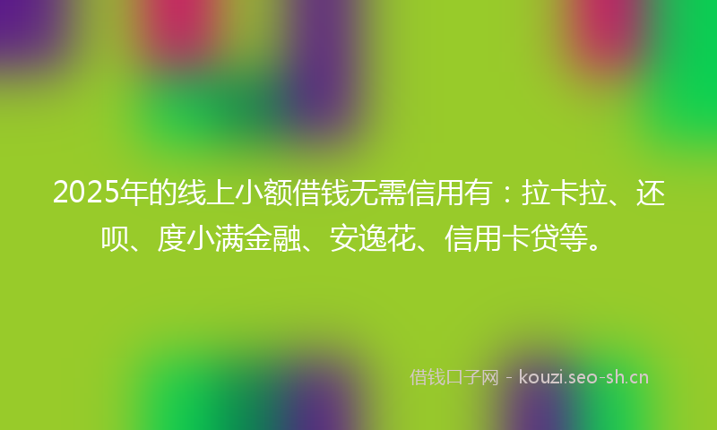 2025年的线上小额借钱无需信用有：拉卡拉、还呗、度小满金融、安逸花、信用卡贷等。