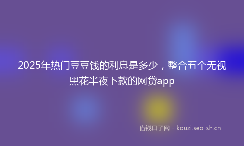 2025年热门豆豆钱的利息是多少,整合五个无视黑花半夜下款的网贷app