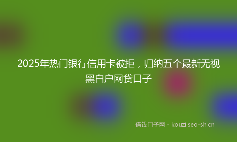 2025年热门银行信用卡被拒，归纳五个最新无视黑白户网贷口子