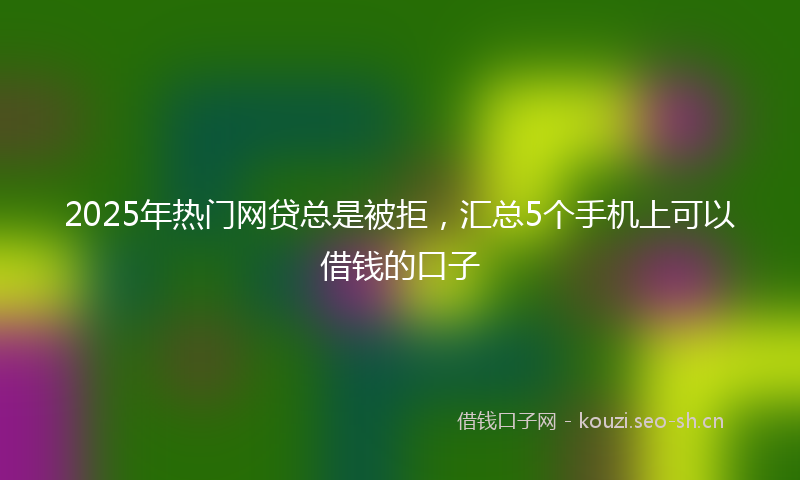 2025年热门网贷总是被拒，汇总5个手机上可以借钱的口子