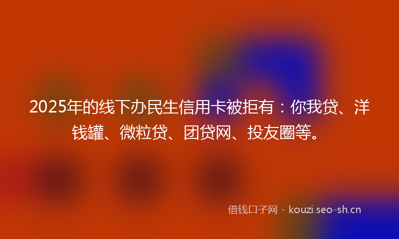 2025年的线下办民生信用卡被拒有：你我贷、洋钱罐、微粒贷、团贷网、投友圈等。