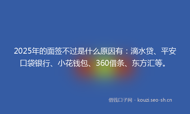 2025年的面签不过是什么原因有：滴水贷、平安口袋银行、小花钱包、360借条、东方汇等。