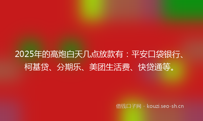 2025年的高炮白天几点放款有：平安口袋银行、柯基贷、分期乐、美团生活费、快贷通等。